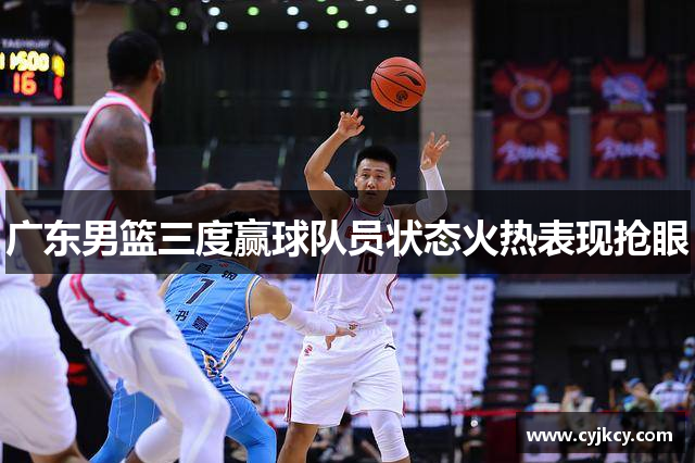 广东男篮三度赢球队员状态火热表现抢眼