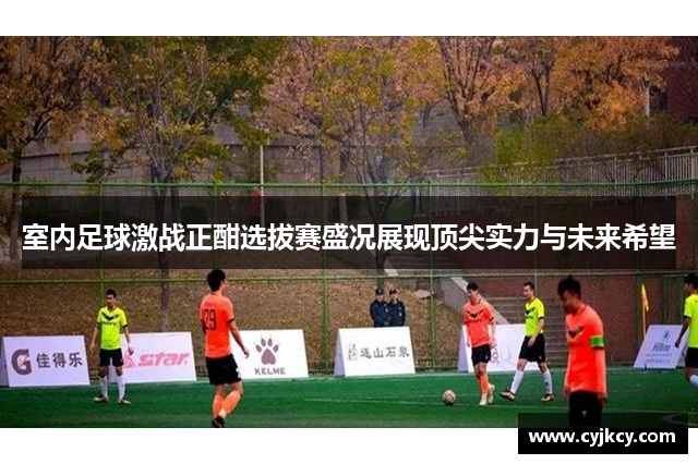 室内足球激战正酣选拔赛盛况展现顶尖实力与未来希望