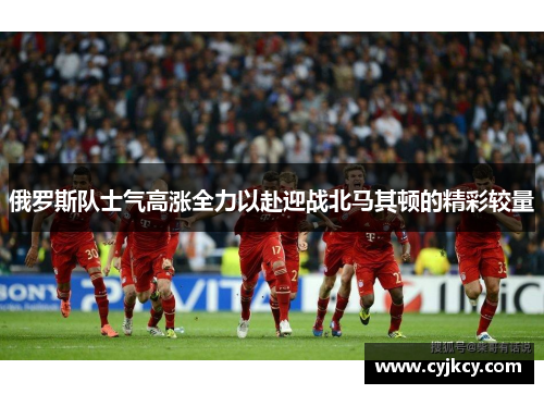 俄罗斯队士气高涨全力以赴迎战北马其顿的精彩较量 俄罗斯队士气高涨全力以赴迎战北马其顿的精彩较量