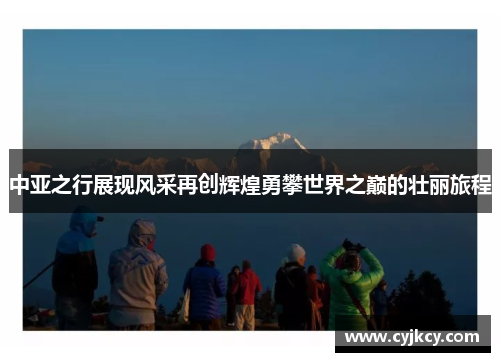 中亚之行展现风采再创辉煌勇攀世界之巅的壮丽旅程