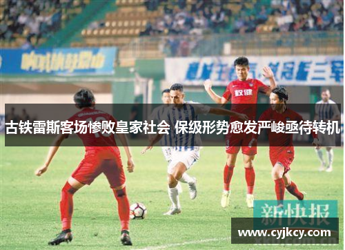 古铁雷斯客场惨败皇家社会 保级形势愈发严峻亟待转机