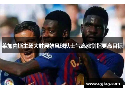 莱加内斯主场大胜展雄风球队士气高涨剑指更高目标