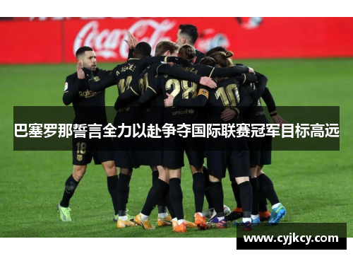 巴塞罗那誓言全力以赴争夺国际联赛冠军目标高远